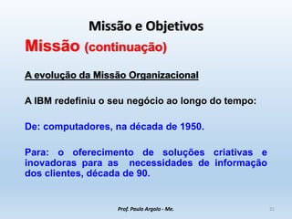Missão e Objetivos
Missão (continuação)
A evolução da Missão Organizacional
A IBM redefiniu o seu negócio ao longo do tempo:
De: computadores, na década de 1950.
Para: o oferecimento de soluções criativas e
inovadoras para as necessidades de informação
dos clientes, década de 90.
Prof. Paulo Argolo - Me. 21
 