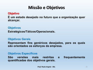Missão e Objetivos
Objetivo
É um estado desejado no futuro que a organização quer
alcançar.
Objetivos
Estratégicos/Táticos/Operacionais.
Objetivos Gerais
Representam fins genéricos desejados, para os quais
são orientados os esforços da empresa.
Objetivos Específicos
São versões mais restritas e frequentemente
quantificadas dos objetivos gerais.
Prof. Paulo Argolo - Me. 22
 