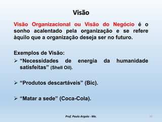 Visão
Visão Organizacional ou Visão do Negócio é o
sonho acalentado pela organização e se refere
àquilo que a organização deseja ser no futuro.
Exemplos de Visão:
 “Necessidades de energia da humanidade
satisfeitas” (Shell Oil).
 “Produtos descartáveis” (Bic).
 “Matar a sede” (Coca-Cola).
Prof. Paulo Argolo - Me. 23
 