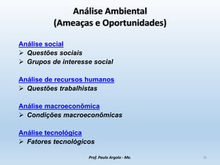 Análise Ambiental
(Ameaças e Oportunidades)
Análise social
 Questões sociais
 Grupos de interesse social
Análise de recursos humanos
 Questões trabalhistas
Análise macroeconômica
 Condições macroeconômicas
Análise tecnológica
 Fatores tecnológicos
Prof. Paulo Argolo - Me. 26
 