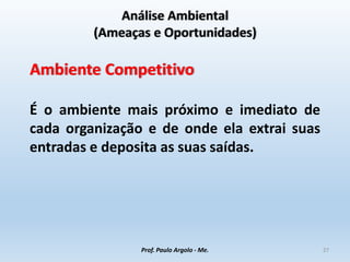 Análise Ambiental
(Ameaças e Oportunidades)
Ambiente Competitivo
É o ambiente mais próximo e imediato de
cada organização e de onde ela extrai suas
entradas e deposita as suas saídas.
Prof. Paulo Argolo - Me. 27
 