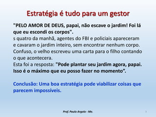 Estratégia é tudo para um gestor
"PELO AMOR DE DEUS, papai, não escave o jardim! Foi lá
que eu escondi os corpos".
s quatro da manhã, agentes do FBI e policiais apareceram
e cavaram o jardim inteiro, sem encontrar nenhum corpo.
Confuso, o velho escreveu uma carta para o filho contando
o que acontecera.
Esta foi a resposta: "Pode plantar seu jardim agora, papai.
Isso é o máximo que eu posso fazer no momento”.
Conclusão: Uma boa estratégia pode viabilizar coisas que
parecem impossíveis.
Prof. Paulo Argolo - Me. 3
 