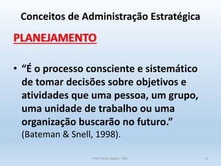 Conceitos de Administração Estratégica
PLANEJAMENTO
• “É o processo consciente e sistemático
de tomar decisões sobre objetivos e
atividades que uma pessoa, um grupo,
uma unidade de trabalho ou uma
organização buscarão no futuro.”
(Bateman & Snell, 1998).
Prof. Paulo Argolo - Me. 5
 