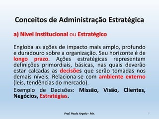 Conceitos de Administração Estratégica
a) Nível Institucional ou Estratégico
Engloba as ações de impacto mais amplo, profundo
e duradouro sobre a organização. Seu horizonte é de
longo prazo. Ações estratégicas representam
definições primordiais, básicas, nas quais deverão
estar calcadas as decisões que serão tomadas nos
demais níveis. Relaciona-se com ambiente externo
(leis, tendências do mercado).
Exemplo de Decisões: Missão, Visão, Clientes,
Negócios, Estratégias.
Prof. Paulo Argolo - Me. 7
 