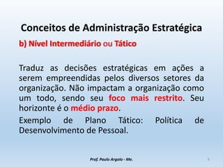 Conceitos de Administração Estratégica
b) Nível Intermediário ou Tático
Traduz as decisões estratégicas em ações a
serem empreendidas pelos diversos setores da
organização. Não impactam a organização como
um todo, sendo seu foco mais restrito. Seu
horizonte é o médio prazo.
Exemplo de Plano Tático: Política de
Desenvolvimento de Pessoal.
Prof. Paulo Argolo - Me. 8
 
