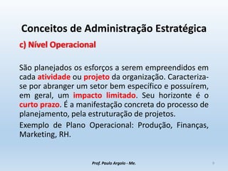 Conceitos de Administração Estratégica
c) Nível Operacional
São planejados os esforços a serem empreendidos em
cada atividade ou projeto da organização. Caracteriza-
se por abranger um setor bem específico e possuírem,
em geral, um impacto limitado. Seu horizonte é o
curto prazo. É a manifestação concreta do processo de
planejamento, pela estruturação de projetos.
Exemplo de Plano Operacional: Produção, Finanças,
Marketing, RH.
Prof. Paulo Argolo - Me. 9
 