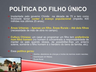 POLÍTICA DO FILHO ÚNICO
 Implantada pelo governo Chinês na década de 70 e tem como
finalidade tentar conter o avanço populacional (impediu 400
milhões nos últimos 25 anos);
 Áreas Urbanas – Apenas um filho. Áreas Rurais – Até dois filhos
(necessidade de mão de obra no campo);
 Cultura Chinesa: um casal ao programar um filho tem preferência
num filho homem (no homem é concentrado a responsabilidade de
manter os pais quando idosos, de possibilitar-lhes um enterro
solene, somente o filho homem é o herdeiro do bens da família, etc);
 Essa política gerou:
 Abortos, abandonos de crianças e mortes de meninas recém nascidas;
 Esterilização em Massa;
 Êxodo Rural;
 