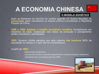 A ECONOMIA CHINESA
 Após se libertarem do domínio do império japonês (2ª Guerra Mundial), os
comunistas saem vencedores na disputa política e proclamam a República
Popular da China;
 1949 a 1953: Adotam o modelo econômico soviético (investimento em
indústrias de base, estatização dos meios de produção e planejamento
político-econômico centralizado;
 1955: Governo chinês percebe que este sistema não funciona (90% da
população no campo e o país não se industrializou);
 A partir de 1956:
 Modernização da agricultura;
 Parceria entre indústria e agricultura (agroindústria e indústrias de adubo e fertilizantes);
 Capitalização das comunidades agrícolas (1989).
O MODELO SOVIÉTICO
 