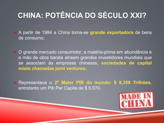 CHINA: POTÊNCIA DO SÉCULO XXI?
 A partir de 1984 a China torna-se grande exportadora de bens
de consumo;
 O grande mercado consumidor, a matéria-prima em abundância e
a mão de obra barata atraem grandes investidores mundiais que
se associam às empresas chinesas, sociedades de capital
misto chamadas joint ventures;
 Representava o 2º Maior PIB do mundo: $ 8,358 Trilhões,
entretanto um Pib Per Capita de $ 6.070.
 