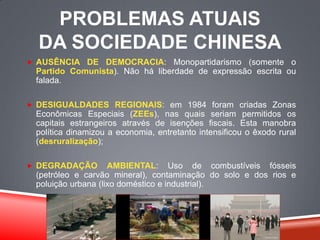 PROBLEMAS ATUAIS
DA SOCIEDADE CHINESA
 AUSÊNCIA DE DEMOCRACIA: Monopartidarismo (somente o
Partido Comunista). Não há liberdade de expressão escrita ou
falada.
 DESIGUALDADES REGIONAIS: em 1984 foram criadas Zonas
Econômicas Especiais (ZEEs), nas quais seriam permitidos os
capitais estrangeiros através de isenções fiscais. Esta manobra
política dinamizou a economia, entretanto intensificou o êxodo rural
(desruralização);
 DEGRADAÇÃO AMBIENTAL: Uso de combustíveis fósseis
(petróleo e carvão mineral), contaminação do solo e dos rios e
poluição urbana (lixo doméstico e industrial).
 