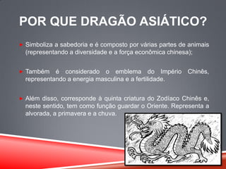POR QUE DRAGÃO ASIÁTICO?
 Simboliza a sabedoria e é composto por várias partes de animais
(representando a diversidade e a força econômica chinesa);
 Também é considerado o emblema do Império Chinês,
representando a energia masculina e a fertilidade.
 Além disso, corresponde à quinta criatura do Zodíaco Chinês e,
neste sentido, tem como função guardar o Oriente. Representa a
alvorada, a primavera e a chuva.
 