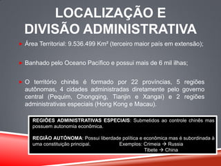 LOCALIZAÇÃO E
DIVISÃO ADMINISTRATIVA
 Área Territorial: 9.536.499 Km² (terceiro maior país em extensão);
 Banhado pelo Oceano Pacífico e possui mais de 6 mil ilhas;
 O território chinês é formado por 22 províncias, 5 regiões
autônomas, 4 cidades administradas diretamente pelo governo
central (Pequim, Chongqing, Tianjin e Xangai) e 2 regiões
administrativas especiais (Hong Kong e Macau).
REGIÕES ADMINISTRATIVAS ESPECIAIS: Submetidos ao controle chinês mas
possuem autonomia econômica.
REGIÃO AUTÓNOMA: Possui liberdade política e econômica mas é subordinada à
uma constituição principal. Exemplos: Crimeia  Russia
Tibete  China
 