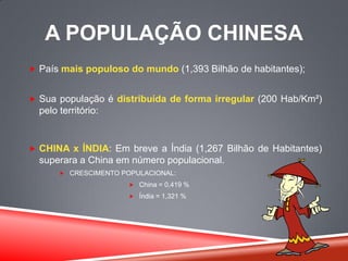 A POPULAÇÃO CHINESA
 País mais populoso do mundo (1,393 Bilhão de habitantes);
 Sua população é distribuída de forma irregular (200 Hab/Km²)
pelo território:
 CHINA x ÍNDIA: Em breve a Índia (1,267 Bilhão de Habitantes)
superara a China em número populacional.
 CRESCIMENTO POPULACIONAL:
 China = 0,419 %
 Índia = 1,321 %
 