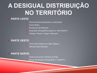 A DESIGUAL DISTRIBUIÇÃO
NO TERRITÓRIO
 PARTE LESTE:
 Clima favorável (temperado e subtropical);
 Terras férteis;
 Predomínio de Planícies;
 Densidade Demográfica superior a 200 Hab/Km²;
 Cidades: Pequim, Xangai e Nanquim.
 PARTE OESTE:
 Clima árido (Deserto de Takla Makan);
 Altitudes Mais Elevadas.
 PARTE NORTE:
 Onde se encontra o Deserto de Gobi;
 Baixas densidades demográficas (1 Hab/Km²).
 