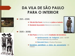 DA VILA DE SÃO PAULO
PARA O INTERIOR
 XVI – XVII:
 Vila de São Paulo manteve-se pobre e isolada;
 Nordeste Açucareiro liderava a economia;
 XVII – XVIII:
 São Paulo se tornou centro irradiador de bandeiras:
 Aprisionamento de Indígenas para vendê-
los nas fazendas açucareiras;
 Descobrir Ouro e Pedras Preciosas.
 Bandeiras permitiram o início do povoamento do
interior.
 