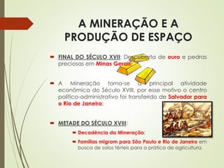 A MINERAÇÃO E A
PRODUÇÃO DE ESPAÇO
 FINAL DO SÉCULO XVII: Descoberta de ouro e pedras
preciosas em Minas Gerais;
 A Mineração torna-se a principal atividade
econômica do Século XVIII, por esse motivo o centro
político-administrativo foi transferido de Salvador para
o Rio de Janeiro;
 METADE DO SÉCULO XVIII:
 Decadência da Mineração;
 Famílias migram para São Paulo e Rio de Janeiro em
busca de solos férteis para a prática de agricultura.
 