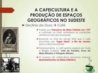 A CAFEICULTURA E A
PRODUÇÃO DE ESPAÇOS
GEOGRÁFICOS NO SUDESTE
 Declínio do Ouro  Café
 Trazido por Francisco de Melo Palheta em 1727
e cultivado no Pará, entretanto as condições
climáticas não são favoráveis;
 Somente no final do século XVIII que o café
encontrou seu “lugar ideal”: o Rio de Janeiro
(solo e clima favorável);
 Posteriormente, o café ganha espaço em toda
a Região Sudeste: Vale do Paraíba, Zona da
Mata Mineira e Triângulo Mineiro;
 O avanço da cafeicultura provocou intensos
desmatamentos na Mata Atlântica.
 