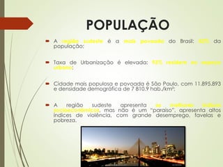 POPULAÇÃO
 A região sudeste é a mais povoada do Brasil: 42% da
população;
 Taxa de Urbanização é elevada: 93% residem no espaço
urbano;
 Cidade mais populosa e povoada é São Paulo, com 11.895.893
e densidade demográfica de 7 810,9 hab./km²;
 A região sudeste apresenta os melhores índices
socioeconômicos, mas não é um “paraíso”, apresenta altos
índices de violência, com grande desemprego, favelas e
pobreza.
 