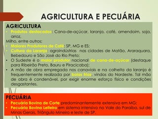 AGRICULTURA E PECUÁRIA
AGRICULTURA
• Produtos destacados: Cana-de-açúcar, laranja, café, amendoim, soja,
arroz,
Milho, entre outros;
• Maiores Produtores de Café: SP, MG e ES;
• Cultura da Laranja: agroindústrias nas cidades de Matão, Araraquara,
Bebedouro e São José do Rio Preto;
• O Sudeste é o maior produtor nacional de cana-de-açúcar (destaque
para Ribeirão Preto, Bauru e Piracicaba);
• A mão de obra empregada nos canaviais e na colheita da laranja é
frequentemente realizada por boias frias, vindos do Nordeste. Tal mão
de obra é condenável, por exigir enorme esforço físico e condições
desgastantes.
PECUÁRIA
• Pecuária Bovina de Corte predominantemente extensiva em MG;
• Pecuária Bovina Leiteira em sistema intensivo no Vale do Paraíba, sul de
Minas Gerais, Triângulo Mineiro e leste de SP.
 