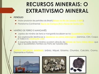 RECURSOS MINERAIS: O
EXTRATIVISMO MINERAL
 PETRÓLEO
 Maior produtor de petróleo do Brasil (Estado do Rio De Janeiro  80%);
 Plataforma Continental: Bacia de Campos (RJ) e Bacia de Santos (SP).
 MINÉRIO DE FERRO E MANGANÊS
 Jazidas de minério de ferro e manganês localizam-se no Quadrilátero Ferrífero;
 Sua exploração destina-se a abastecer as usinas siderúrgicas (Usiminas, CSN, Cosipa
e Vale) e à construção civil;
 A exportação destes minérios ocorrem através da Estrada de Ferro Vitória-Minas que
liga o Quadrilátero Ferrífero ao Porto de Tubarão (ES).
 OUTROS RECURSOS MINERAIS: Urânio, Níquel, Estanho, Chumbo, Calcário, Cromo,
Diamante e Fósforo.
 