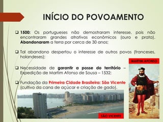 INÍCIO DO POVOAMENTO
 1500: Os portugueses não demostraram interesse, pois não
encontraram grandes atrativos econômicos (ouro e prata).
Abandonaram a terra por cerca de 30 anos;
 Tal abandono despertou o interesse de outros povos (franceses,
holandeses);
 Necessidade de garantir a posse do território –
Expedição de Martim Afonso de Sousa – 1532;
 Fundação da Primeira Cidade Brasileira: São Vicente
(cultivo da cana de açúcar e criação de gado).
SÃO VICENTE
MARTIM AFONSO
 