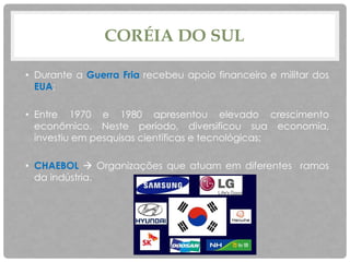 CORÉIA DO SUL
• Durante a Guerra Fria recebeu apoio financeiro e militar dos
EUA;
• Entre 1970 e 1980 apresentou elevado crescimento
econômico. Neste período, diversificou sua economia,
investiu em pesquisas científicas e tecnológicas;
• CHAEBOL  Organizações que atuam em diferentes ramos
da indústria.
 