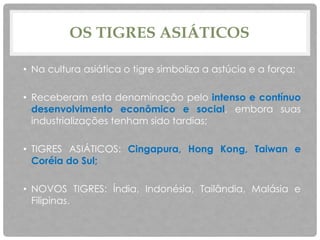 OS TIGRES ASIÁTICOS
• Na cultura asiática o tigre simboliza a astúcia e a força;
• Receberam esta denominação pelo intenso e contínuo
desenvolvimento econômico e social, embora suas
industrializações tenham sido tardias;
• TIGRES ASIÁTICOS: Cingapura, Hong Kong, Taiwan e
Coréia do Sul;
• NOVOS TIGRES: Índia, Indonésia, Tailândia, Malásia e
Filipinas.
 