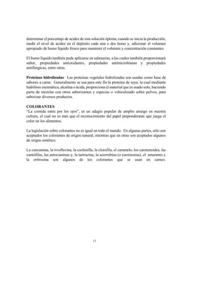 11
determinar el porcentaje de acidez de esta solución óptima; cuando se inicia la producción,
medir el nivel de acidez en el depósito cada una o dos horas y, adicionar el volumen
apropiado de humo líquido fresco para mantener el volumen y concentración constantes.
El humo líquido también pude aplicarse en salmueras, a las cuales también proporcionará
sabor, propiedades antioxidantes, propiedades antimicrobianas y propiedades
antifúngicas, entre otras.
Proteínas hidrolizadas: Las proteínas vegetales hidrolizadas son usadas como base de
sabores a carne. Generalmente se usa para este fin la proteína de soya, la cual mediante
hidrólisis enzimática, alcalina o ácida, proporciona el material que es usado solo, haciendo
parte de mezclas con otros saborizantes y especias o vehiculizado sobre polvos, para
saborizar diversos productos.
COLORANTES
“La comida entra por los ojos”, es un adagio popular de amplio arraigo en nuestra
cultura, el cual no es más que el reconocimiento del papel preponderante que juega el
color en los alimentos.
La legislación sobre colorantes no es igual en todo el mundo. En algunas partes, sólo son
aceptados los colorantes de origen natural, mientras que en otras son aceptados algunos
de origen sintético.
La curcumina, la rivoflavina, la cochinilla, la clorofila, el caramelo, los carotenoides, las
xantófilas, las antocianinas y, la tartrazina, la azorrubina (o carmiosina), el amaranto y
la eritrosina son algunos de los colorantes que se usan en carnes.
 