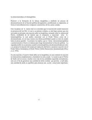 12
la citrocromoxidasa y la hemoglobina.
Posterior a la formación de la nitroso mioglobina y mediante un proceso de
desnaturalización de la fracción globina del pigmento y posiblemente su separación, se
forma el nitrosilhemocromo compuesto característico de las carnes curadas.
Esta vía parece ser la menos real si se considera que la reacción del curado transcurre
en presencia del ion NO2
-
el cual es un potente oxidante, es más lógico pensar que este
ion tendrá en principio una reacción sobre la mioglobina, actuando sobre la valencia del
Hierro, oxidándola de tal manera que el compuesto a reaccionar sería la
metamioglobina, la cual podría reaccionar con el Oxido Nítrico como tal o
desnaturalizada, sin ser muy remota esta última posibilidad cuando se trata de curado
lento en piezas grandes. La primera vía implica que se forme nitrosometamioglobina
y posteriormente el hierro se reduzca para luego desnaturalizar la fracción globina. La
segunda posible vía se presenta cuando la metamioglobina está desnaturalizada por calor
y se propicia la reacción del curado por reducción del hierro y posterior reacción con el
Oxido Nítrico formándose el Oxido Nítrico Globín Hemocromo desnaturalizado (Price
et al, 1976).
En esta reacción, el reactivo límite debe ser la mioglobina, en caso contrario la reacción
no transcurriría completamente y el producto no sería curado. Lo usual es que el Nitrito
de Sodio esté en exceso, muchas veces más de las cantidades requeridas normalmente,
esto con el fin de garantizar una cantidad de nitrito residual que permita, al pH dado,
una cantidad de ácido en equilibrio para alcanzar una acción conservante importante.
 