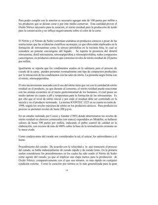 14
Para poder cumplir con lo anterior es necesario agregar más de 100 partes por millón a
los productos que se desean curar y por éste medio conservar. Esta cantidad provee el
Oxido Nítrico necesario para la curación, el nitrito residual para la producción de ácido
para la conservación y no influye negativamente sobre el color de la carne.
El Nitrito y el Nitrato de Sodio continúan usándose en productos cárnicos a pesar de las
restricciones que las evidencias científicas aconsejan, ya que ellos están implicados en la
formación de nitrosaminas como la nitroso pirrolidina en la tocineta frita, lo cual se
considera un potente carcinógeno del hígado. Se reporta la presencia del dimetil
nitrosamina, dietil nitrosamina, nitrosopiperidina y nitrosopirrolidina, todos compuestos
cancerígenos, en productos cárnicos que contenían niveles de nitrito residual de 24 partes
por millón.
Igualmente se reporta que los condimentos usados en la salmuera para el proceso de
curado de la carne, pueden presentar eventualmente este tipo de compuestos producidos
por la interacción de los condimentos con las sales de nitrito. La pimienta negra forma con
el nitrito, nitrosopiperidina.
El otro inconveniente asociado con el uso del nitrito tiene que ver con la cantidad de nitrito
residual en el producto, ya que durante el consumo, el nitrito residual puede reaccionar
con las aminas existentes en el tracto gastrointestinal de los humanos, el cual posee un
medio óptimo en cuanto a pH y temperatura para la formación de las nitrosaminas. Es
por ello que el nivel de nitrito inicial y por ende el residual debe ser controlado en la
mezcla y en el producto terminado. La norma ICONTEC 1325 en su cuarta revisión de
1998, regula los niveles máximos de nitrito en los productos cárnicos. Para producto en
proceso se permiten niveles de hasta 200 p.p.m.
En un estudio realizado por Cossio y Gandur (1985) donde determinaron los niveles de
nitrito residual en chorizos comerciales (sin marca) expendidos en Medellín, se hallaron
valores de hasta 390 partes por millón, indicando el pobre control de calidad en la
elaboración, con excesos de más de 400% sobre la base de la normalización existente en
la masa cruda.
Como coadyuvantes del curado son considerados la sal, el azúcar, los antioxidantes y el
humo.
Procedimiento del curado: De acuerdo con la velocidad a la que transcurre el proceso
del curado, se habla industrialmente de curado rápido y de curado lento. En la primera
suelen considerarse los procedimientos en los cuales ha sido usado el Nitrito de Sodio
como agente del curado, ya que al implicar una etapa menos para la producción de
Oxido Nítrico, comparativamente con el que usa nitratos, es más rápido en cualquier
condición externa. Como la curación por nitritos es la más generalizada para la gran
 