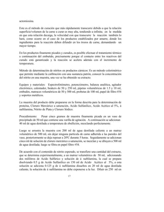 17
actomiosina.
Este es el método de curación que más rápidamente transcurre debido a que la relación
superficie/volumen de la carne a curar es muy alta, tendiendo a infinita; en la medida
en que esta relación decaiga, la velocidad con que transcurre la reacción también lo
hará, como ocurre en el caso de los productos estabilizados por amarre, donde los
ingredientes para la reacción deben difundir en los trozos de carne, demandando un
mayor tiempo.
En los productos finamente picados y curados, es posible efectuar el tratamiento térmico
a continuación del embutido, precisamente porque el contacto entre los reactivos del
curado está garantizado y la reacción se acelera además con el incremento de
temperatura.
Método de determinación de nitritos en productos cárnicos: Es un método colorimétrico
que permite mediante la calibración con una sustancia patrón, conocer la concentración
del nitrito en una muestra, una vez se ha obtenido su extracto.
Equipos y materiales: Espectrofotómetro, potenciómetro, balanza analítica, agitador
electrónico, calentador, beakers de 50 y 250 ml, pipetas volumétricas de 1.5 y 10 ml,
embudos, matraces volumétricos de 50 y 500 ml, probetas de 100 ml, papel de filtro #54
y soportes metálicos.
La muestra del producto debe prepararse en la forma descrita para la determinación de
proteína, Cloruro Mercúrico a saturación, Acido Sulfanílico, Acido Acético al 5%, á
naftilamina, Nitrito de Plata y Cloruro Sódico.
Procedimiento: Pesar cinco gramos de muestra finamente picada en un vaso de
precipitado de 50 ml que contiene una varilla de agitación. A continuación se adicionan
40 ml de agua destilada a temperatura de ebullición, mezclando perfectamente.
Luego se arrastra la muestra con 200 ml de agua destilada caliente a un matraz
volumétrico de 500 ml, sin dejar ninguna partícula de carne adherida a las paredes del
vaso, posteriormente se deja reposar a 20ºC durante 5 horas. Seguidamente se adicionan
cinco ml de solución de cloruro mercúrico a saturación, se mezclan y se diluyen a 500 ml
de agua destilada; luego se filtra en papel filtro #54.
De acuerdo con el contenido de nitrito esperado, se transfiere una cantidad del extracto,
que se determina experimentalmente, a un matraz volumétrico de 50 ml, adicionando
dos mililitros de Acido Sulfúrico y solución de á naftilamina, la cual se prepara
disolviendo 0.5 g de Acido Sulfanílico en 150 ml de Acido Acético al 5%, a esta
solución se adiciona 0.125 g de á naftilamina disueltos en 20 ml de agua destilada
caliente, la solución de á naftilamina no debe exponerse a la luz. Diluir en 250 ml en
 