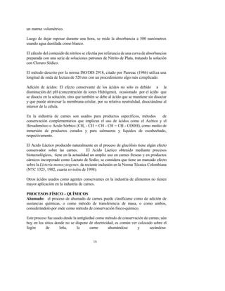 18
un matraz volumétrico.
Luego de dejar reposar durante una hora, se mide la absorbancia a 500 nanómetros
usando agua destilada como blanco.
El cálculo del contenido de nitritos se efectúa por referencia de una curva de absorbancias
preparada con una serie de soluciones patrones de Nitrito de Plata, tratando la solución
con Cloruro Sódico.
El método descrito por la norma ISO/DIS 2918, citado por Panreac (1986) utiliza una
longitud de onda de lectura de 520 nm con un procedimiento algo más complicado.
Adición de ácidos: El efecto conservante de los ácidos no sólo es debido a la
disminución del pH (concentración de iones Hidrógeno), ocasionado por el ácido que
se disocia en la solución, sino que también se debe al ácido que se mantiene sin disociar
y que puede atravesar la membrana celular, por su relativa neutralidad, disociándose al
interior de la célula.
En la industria de carnes son usados para productos específicos, métodos de
conservación complementarios que implican el uso de ácidos como el Acético y el
Hexadienóico o Acido Sórbico (CH3 - CH = CH - CH = CH - COOH), como medio de
inmersión de productos curados y para salmueras y líquidos de escabechado,
respectivamente.
El Acido Láctico producido naturalmente en el proceso de glucólisis tiene algún efecto
conservador sobre las carnes. El Acido Láctico obtenido mediante procesos
biotecnológicos, tiene en la actualidad un amplio uso en carnes frescas y en productos
cárnicos incorporado como Lactato de Sodio; se considera que tiene un marcado efecto
sobre la Listeria monocytogenes, de reciente inclusión en la Norma Técnica Colombiana
(NTC 1325, 1982, cuarta revisión de 1998).
Otros ácidos usados como agentes conservantes en la industria de alimentos no tienen
mayor aplicación en la industria de carnes.
PROCESOS FÍSICO - QUÍMICOS
Ahumado: el proceso de ahumado de carnes puede clasificarse como de adición de
sustancias químicas, o como método de transferencia de masa, o como ambos,
considerándolo por ende como método de conservación físico-químico.
Este proceso fue usado desde la antigüedad como método de conservación de carnes; aún
hoy en los sitios donde no se dispone de electricidad, es común ver colocado sobre el
fogón de leña, la carne ahumándose y secándose.
 