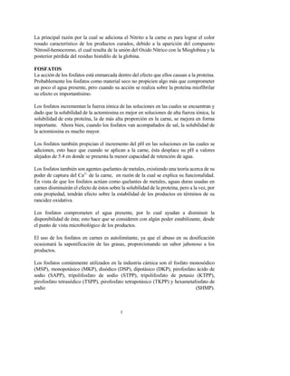 3
La principal razón por la cual se adiciona el Nitrito a la carne es para lograr el color
rosado característico de los productos curados, debido a la aparición del compuesto
Nitrosil-hemocromo, el cual resulta de la unión del Oxido Nítrico con la Mioglobina y la
posterior pérdida del residuo histidilo de la globina.
FOSFATOS
La acción de los fosfatos está enmarcada dentro del efecto que ellos causan a la proteína.
Probablemente los fosfatos como material seco no propicien algo más que comprometer
un poco el agua presente, pero cuando su acción se realiza sobre la proteína miofibrilar
su efecto es importantísimo.
Los fosfatos incrementan la fuerza iónica de las soluciones en las cuales se encuentran y
dado que la solubilidad de la actomiosina es mejor en soluciones de alta fuerza iónica, la
solubilidad de esta proteína, la de más alta proporción en la carne, se mejora en forma
importante. Ahora bien, cuando los fosfatos van acompañados de sal, la solubilidad de
la actomiosina es mucho mayor.
Los fosfatos también propician el incremento del pH en las soluciones en las cuales se
adicionen, esto hace que cuando se aplican a la carne, ésta desplace su pH a valores
alejados de 5.4 en donde se presenta la menor capacidad de retención de agua.
Los fosfatos también son agentes quelantes de metales, existiendo una teoría acerca de su
poder de captura del Ca2+
de la carne, en razón de la cual se explica su funcionalidad.
En vista de que los fosfatos actúan como quelantes de metales, aguas duras usadas en
carnes disminuirán el efecto de éstos sobre la solubilidad de la proteína, pero a la vez, por
esta propiedad, tendrán efecto sobre la estabilidad de los productos en términos de su
rancidez oxidativa.
Los fosfatos comprometen el agua presente, por lo cual ayudan a disminuir la
disponibilidad de ésta; esto hace que se consideren con algún poder estabilizante, desde
el punto de vista microbiológico de los productos.
El uso de los fosfatos en carnes es autolimitante, ya que el abuso en su dosificación
ocasionará la saponificación de las grasas, proporcionando un sabor jabonoso a los
productos.
Los fosfatos comúnmente utilizados en la industria cárnica son el fosfato monosódico
(MSP), monopotásico (MKP), disódico (DSP), dipotásico (DKP), pirofosfato ácido de
sodio (SAPP), tripolifosfato de sodio (STPP), tripolifosfato de potasio (KTPP),
pirofosfato tetrasódico (TSPP), pirofosfato tetrapotásico (TKPP) y hexametafosfato de
sodio (SHMP).
 