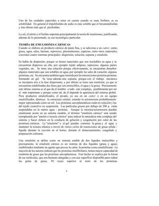 4
Uno de los cuidados especiales a tener en cuenta cuando se usan fosfatos, es su
solubilidad. En general el tripolifosfato de sodio es más soluble que el hexametafosfato
y éste último más que el pirofosfato.
La sal, el nitrito y el fosfato soportan principalmente la teoría de emulsiones, justificando,
además de lo presentado, su uso tecnológico particular.
TEORÍA DE EMULSIONES CÁRNICAS
Cuando se elabora un producto cárnico de pasta fina, y se adiciona a un cutter, carne,
grasa, agua, sales, harinas, reproceso, preemulsiones, especias, entre otros materiales,
coexisten cuatro sistemas principales: dispersión, solución, espuma y emulsión.
Se habla de dispersión, porque se tienen materiales que son insolubles en agua y se
encuentran dispersos en ella, por ejemplo tejido adiposo, reproceso, algunas partes
vegetales, etc. Se tiene una solución porque efectivamente, se encuentran disueltos
algunos materiales que son solubles en agua, por ejemplo las sales de curación, algunas
proteínas, etc. Se encuentratambién agua retenida por lasinteraccionesproteína-proteína
formando un gel. Se tiene además una espuma, porque con el trabajo mecánico
se incorpora aire a la fase dispersante, y por último se tiene una emulsión, ya que se
encuentran estabilizadas dos fases que son inmiscibles, el agua y la grasa. Precisamente
este último sistema es el que da el nombre a todo este complejo, posiblemente por ser
el más importante y porque como tal, de él depende la apariencia del sistema global.
Para productos emulsificados, el picado, ya sea en un cutter o en un equipo
emulsificador, destruye la estructura celular; estando la actomiosina probablemente
mejor representada como un sol. Las proteínas sarcoplasmáticas están en solución y las
del tejido conectivo en suspensión. Las partículas grasas por debajo de 200 µ están
suspendidas en la matriz agua - proteína. Aunque la miosina/actomiosina puedan
emulsionar aceite en un sistema modelo, el término "emulsión cárnica" está siendo
reemplazado por "pastón o mezcla cárnica" para indicar la naturaleza más compleja del
sistema y hacer énfasis en la conducta de gelación y coagulación por calor de las
proteínas cárnicas. La "emulsión" y el gel pueden contener la grasa y el agua y
mantener la textura elástica a través de varios ciclos de transiciones de grasa sólida -
líquida durante la cocción en el horno, durante el almacenamiento, congelado y
preparación culinaria.
Una emulsión se define como un sistema estable de dos líquidos inmiscibles y
precisamente, la emulsión cárnica es un sistema de dos líquidos (grasa y agua),
estabilizados mediante un agente que provee la carne: la proteína como emulsificante. La
mayoría de los autores indican que las proteínas miofibrilares, tienen mayor capacidad de
emulsión de grasa que las proteínas sarcoplásmicas. Este hecho se explica por la forma
de sus moléculas, que son bastante alargadas y con una superficie disponible para rodear
las gotas de grasa, 50 veces superior al resto de las proteínas.
 
