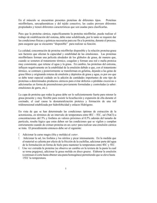 5
En el músculo se encuentran presentes proteínas de diferentes tipos. Proteínas
miofibrilares, sarcoplasmáticas y del tejido conectivo, las cuales proveen diferentes
propiedades y tienen diferentes características que son usadas para clasificarlas.
Para que la proteína cárnica, específicamente la proteína miofibrilar, pueda realizar el
trabajo de estabilización del sistema, debe estar solubilizada, por lo tanto se requiere dar
las condiciones físicas y químicas necesarias para ese fin a la proteína, durante el proceso,
para asegurar que se encuentre “disponible” para realizar su función.
La calidad, concentración de proteína miofibrilar disponible y la relación proteína-grasa
son factores que afectan la capacidad y estabilidad de las emulsiones. Las proteínas
miofibrilares forman una película alrededor de los glóbulos de grasa, de manera que,
cuando se someten al tratamiento térmico, coagulan y forman una red o malla proteica
muy consistente, que retiene el agua y la grasa. En cambio, las proteínas del estroma,
influyen negativamente en la estabilidad de la emulsión debido a que, con el tratamiento
térmico, se contraen y posteriormente se transforman en gelatina, dejando a las gotas de
grasa libres y originando roturas de emulsión y depósitos de grasa y agua, es por eso que
se debe tener especial cuidado en la adición de cantidades importantes de este tipo de
proteínas a determinados productos cárnicos para evitar defectos o pérdidas excesivas o
adicionarlas en forma de preemulsiones previamente formuladas y controladas (a saber:
emulsiones de garra, etc.).
La capa de proteína que rodea la grasa debe ser lo suficientemente fuerte para retener la
grasa presente y muy flexible para resistir la licuefacción y expansión de ella durante el
cocinado, el cual causa la desnaturalización proteica y formación de una red
tridimensional estabilizada por hidrofobicidad y enlaces Hidrógeno.
En vista de que se han determinado las condiciones óptimas de extracción de la
actomiosina, en términos de un intervalo de temperatura entre 0EC - 5EC, sal (NaCl) a
concentraciones del 5% y fosfatos en valores próximos al 0.5% además del tamaño de
partícula, resulta lógico que estas deben ser las condiciones que se vigilen y cumplan
estrictamente cuando de extraer proteína en un cutter para realizar una emulsión cárnica
se trata. El procedimiento entonces debe ser el siguiente:
C Adicionar la carne magra (fría y molida) al cutter.
C Adicionar la sal, los fosfatos y los nitritos y picar intensamente. En la medida que
el material se caliente por efecto de la fricción de la cuchillas, adicionar parte del agua
de la formulación en forma de hielo para mantener la temperatura entre 0EC y 5EC.
C Una vez extraída la proteína (se observa un cambio en la textura de la pasta la cual
se torna pegajosa), adicionar la grasa molida en disco grueso. Elaborar la emulsión
(continuar el corte hasta obtener una pasta homogénea) permitiendo que se eleve hasta
15EC la temperatura.
 