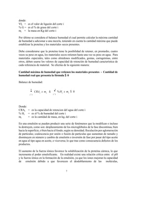 7
donde:
VIi = es el valor de ligazón del corte i
% G = es el % de grasa del corte i
mi = la masa en Kg del corte i
Por último se considera el balance humedad el cual permite calcular la máxima cantidad
de humedad a adicionar a una mezcla, teniendo en cuenta la cantidad máxima que puede
estabilizar la proteína y los materiales secos presentes.
Debe considerarse que la proteína tiene la posibilidad de retener, en promedio, cuatro
veces su peso en agua, los materiales secos retienen hasta una vez su peso en agua. Para
materiales especiales, tales como almidones modificados, gomas, carrageninas, entre
otros, deben usarse los valores de capacidad de retención de humedad característica de
cada referencia de material. Se efectúa de la siguiente manera:
Cantidad máxima de humedad que retienen los materiales presentes - Cantidad de
humedad real que presenta la fórmula $ 0
Balance de humedad:
n
'
i'1
n
CRAi x mi & '
i'1
%Hi x mi $ 0
Donde:
CRAi = es la capacidad de retencion del agua del corte i
% Hi = es el % de humedad del corte i
mi = es la cantidad de masa, en kg, del corte i
En una emulsión se pueden producir una serie de fenómenos que la modifican o incluso
la destruyen, como son: desplazamiento de los microglóbulos de la fase discontinua, bien
hacia la superficie, o bien hacia el fondo, según su densidad; floculación por aglomeración
de partículas; coalescencia por unión o fusión de partículas que aumentan de tamaño y
disminuyen en número y cambio de emulsión o inversión de fase por pasar del tipo aceite
en agua al tipo agua en aceite, o viceversa; lo que trae como consecuencia defectos de los
productos.
El aumento de la fuerza iónica favorece la solubilización de la proteína cárnica, lo que
incrementa el poder emulsificante. En realidad existe una relación crítica entre el pH
y la fuerza iónica en la formación de la emulsión, ya que los iones mejoran la capacidad
de emulsión debido a que favorecen el desdoblamiento de las moléculas,
 