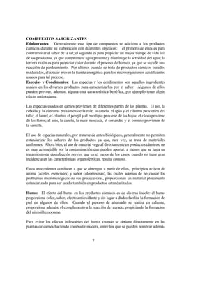 9
COMPUESTOS SABORIZANTES
Edulcorantes: Generalmente este tipo de compuestos se adiciona a los productos
cárnicos durante su elaboración con diferentes objetivos: el primero de ellos es para
contrarrestar el sabor de la sal; el segundo es para propiciar un mayor tiempo de vida útil
de los productos, ya que compromete agua presente y disminuye la actividad del agua; la
tercera razón es para propiciar color durante el proceso de horneo, ya que se sucede una
reacción de pardeamiento. Por último, cuando se trata de productos cárnicos curados
madurados, el azúcar provee la fuente energética para los microorganismos acidificantes
usados para tal proceso.
Especias y Condimentos: Las especias y los condimentos son aquellos ingredientes
usados en los diversos productos para caracterizarlos por el sabor. Algunos de ellos
pueden proveer, además, alguna otra característica benéfica, por ejemplo tener algún
efecto antioxidante.
Las especias usadas en carnes provienen de diferentes partes de las plantas. El ajo, la
cebolla y la cúrcuma provienen de la raíz; la canela, el apio y el cilantro provienen del
tallo; el laurel, el cilantro, el perejil y el eucalipto proviene de las hojas; el clavo proviene
de las flores; el anís, la canela, la nuez moscada, el coriandro y el comino provienen de
la semilla.
El uso de especias naturales, por tratarse de entes biológicos, generalmente no permiten
estandarizar los sabores de los productos ya que, rara vez, se trata de materiales
uniformes. Ahora bien, el uso de material vegetal directamente en productos cárnicos, no
es muy aconsejable por la contaminación que pueden aportar, a menos que se haga un
tratamiento de desinfección previo, que en el mejor de los casos, cuando no tiene gran
incidencia en las características organolépticas, resulta costoso.
Estos antecedentes conducen a que se obtengan a partir de ellos, principios activos de
aroma (aceites esenciales) y sabor (oleorresinas), las cuales además de no causar los
problemas microbiológicos de sus predecesoras, proporcionan un material plenamente
estandarizado para ser usado también en productos estandarizados.
Humo: El efecto del humo en los productos cárnicos es de diversa índole: el humo
proporciona color, sabor, efecto antioxidante y sin lugar a dudas facilita la formación de
piel en algunos de ellos. Cuando el proceso de ahumado se realiza en caliente,
proporciona además, el complemento a la reacción del curado, propiciando la formación
del nitrosilhemocomo.
Para evitar los efectos indeseables del humo, cuando se obtiene directamente en las
plantas de carnes haciendo combustir madera, entre los que se pueden nombrar además
 