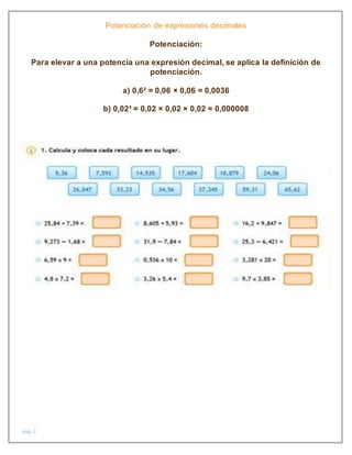 pág. 2
Potenciación de expresiones decimales
Potenciación:
Para elevar a una potencia una expresión decimal, se aplica la definición de
potenciación.
a) 0,6² = 0,06 × 0,06 = 0,0036
b) 0,02³ = 0,02 × 0,02 × 0,02 = 0,000008