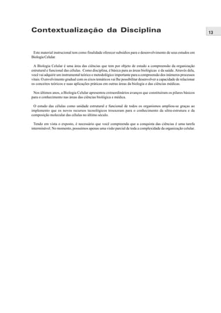 Contextualização da Disciplina                                                                                      13



 Este material instrucional tem como finalidade oferecer subsídios para o desenvolvimento de seus estudos em
Biologia Celular.

 A Biologia Celular é uma área das ciências que tem por objeto de estudo a compreensão da organização
estrutural e funcional das células. Como disciplina, é básica para as áreas biológicas e da saúde. Através dela,
você vai adquirir um instrumental teórico e metodológico importante para a compreensão dos inúmeros processos
vitais. O envolvimento gradual com os eixos temáticos vai lhe possibilitar desenvolver a capacidade de relacionar
os conceitos teóricos e suas aplicações práticas em outras áreas da biologia e das ciências médicas.

 Nos últimos anos, a Biologia Celular apresentou extraordinários avanços que constituíram os pilares básicos
para o conhecimento nas áreas das ciências biológica e médica.

 O estudo das células como unidade estrutural e funcional de todos os organismos ampliou-se graças ao
implemento que os novos recursos tecnológicos trouxeram para o conhecimento da ultra-estrutura e da
composição molecular das células no último século.

  Tendo em vista o exposto, é necessário que você compreenda que a conquista das ciências é uma tarefa
interminável. No momento, possuímos apenas uma visão parcial de toda a complexidade da organização celular.
 