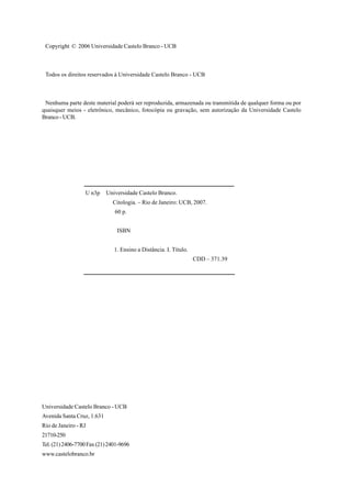 Copyright © 2006 Universidade Castelo Branco - UCB



 Todos os direitos reservados à Universidade Castelo Branco - UCB



 Nenhuma parte deste material poderá ser reproduzida, armazenada ou transmitida de qualquer forma ou por
quaisquer meios - eletrônico, mecânico, fotocópia ou gravação, sem autorização da Universidade Castelo
Branco - UCB.




                  U n3p     Universidade Castelo Branco.
                              Citologia. – Rio de Janeiro: UCB, 2007.
                               60 p.


                                ISBN


                               1. Ensino a Distância. I. Título.
                                                                   CDD – 371.39




Universidade Castelo Branco - UCB
Avenida Santa Cruz, 1.631
Rio de Janeiro - RJ
21710-250
Tel. (21) 2406-7700 Fax (21) 2401-9696
www.castelobranco.br
 