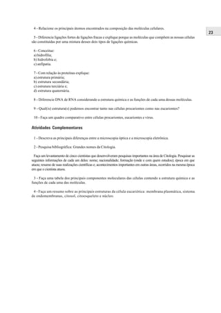 4 - Relacione os principais átomos encontrados na composição das moléculas celulares.
                                                                                                                        23
 5 - Diferencie ligações fortes de ligações fracas e explique porque as moléculas que compõem as nossas células
são constituídas por uma mistura desses dois tipos de ligações químicas.

 6 - Conceitue:
 a) hidrofilia;
 b) hidrofobia e;
 c) anfipatia.

 7 - Com relação às proteínas explique:
 a) estrutura primária;
 b) estrutura secundária;
 c) estrutura terciária e;
 d) estrutura quaternária.

 8 - Diferencie DNA de RNA considerando a estrutura química e as funções de cada uma dessas moléculas.

 9 - Qual(is) estrutura(s) podemos encontrar tanto nas células procariontes como nas eucariontes?

 10 - Faça um quadro comparativo entre células procariontes, eucariontes e vírus.

Atividades Complementares

 1 - Descreva as principais diferenças entre a microscopia óptica e a microscopia eletrônica.

 2 - Pesquisa bibliográfica: Grandes nomes da Citologia.

  Faça um levantamento de cinco cientistas que desenvolveram pesquisas importantes na área de Citologia. Pesquisar as
seguintes informações de cada um deles: nome; nacionalidade; formação (onde e com quem estudou); época em que
atuou; resumo de suas realizações científicas e; acontecimentos importantes em outras áreas, ocorridos na mesma época
em que o cientista atuou.

 3 - Faça uma tabela dos principais componentes moleculares das células contendo a estrutura química e as
funções de cada uma das moléculas.

 4 - Faça um resumo sobre as principais estruturas da célula eucariótica: membrana plasmática, sistema
de endomembranas, citosol, citoesqueleto e núcleo.
 