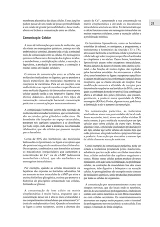 membrana plasmática das duas células. Essas junções         canais de Ca2+, aumentando a sua concentração na
podem passar de um estado de pouca permeabilidade           matriz citoplasmática e ativando os mecanismos              27
a um estado de grande permeabilidade e, desse modo,         intracelulares sensíveis ao cálcio. Foi demonstrado que
abrem ou fecham a comunicação entre as células.             o cálcio funciona como um mensageiro intracelular em
                                                            muitas respostas celulares, como a secreção celular e
Comunicação Celular                                         a proliferação mitótica.

                                                              Os hormônios lipossolúveis, como os hormônios
  A troca de informações por meio de moléculas, que         esteróides da adrenal, os estrógenos, a progesterona, a
são sinais ou mensageiros químicos, começa na vida          testosterona e hormônios da tireóide (T3 e T4),
embrionária e constitui, durante toda a vida, o principal   atravessam facilmente a membrana celular e penetram na
meio de comunicação entre as células. Os mensageiros        célula indo agir sobre receptores específicos localizados
químicos influenciam a formação dos órgãos e tecidos,       no citoplasma e no núcleo. Dessa forma, hormônios
o metabolismo, a multiplicação celular, a secreção, a       lipossolúveis atuam sobre receptores intracelulares.
fagocitose, a produção de anticorpos, a contração e         Muitos aspectos de desenvolvimento intra-uterino e pós-
muitas outras atividades celulares.                         natal, e das funções de muitos órgãos, são regulados
                                                            pelos hormônios esteróides. Ao atravessarem a célula-
  O sistema de comunicação entre as células usa             alvo, esses hormônios se ligam a receptores específicos
moléculas sinalizadoras ou ligantes, que se prendem a       e causam modificações na conformação espacial desses
locais específicos das moléculas receptoras ou              receptores, que se chama ativação do receptor. Essa
receptores de membrana. Para ser um receptor, uma           modificação aumenta a afinidade do receptor para
molécula deve ser capaz de reconhecer especificamente       determinadas sequências nucleotídicas do DNA, com as
outra molécula (ligante) e de desencadear uma resposta      quais se combinam de modo reversível. Essa combinação
celular quando unida a seu respectivo ligante. Para         altera a atividade dos genes próximos, que passam,
efeitos didáticos, distinguem-se três tipos de              geralmente, a produzir maior quantidade de RNA
comunicação: comunicação hormonal, comunicação              mensageiro (RNAm). Porém, algumas vezes, pode haver
parácrina e comunicação por neurotransmissores.             a diminuição e não o aumento da transcrição.
 A comunicação hormonal ocorre pela secreção de               Na comunicação parácrina, as moléculas
moléculas denominadas hormônios, que normalmente,           sinalizadoras atuam nas proximidades do local onde
são secretados pelas glândulas endócrinas. Os               foram secretadas, isto é, atuam nas células vizinhas. O
hormônios são lançados no espaço extracelular,              mais comum, é que a molécula secretada por um tipo
penetram nos capilares sanguíneos e se distribuem           celular atue sobre células de outro tipo. Porém,
por todo corpo, indo atuar a distância, nas chamadas        algumas vezes, a molécula sinalizadora produzida por
células-alvo, que são células que possuem receptor          um tipo celular age sobre células do mesmo tipo que
para o hormônio.                                            estão próximas, atingindo também a própria célula que
                                                            a produziu. A secreção que atua sobre o mesmo tipo
 Cerca de 80% dos hormônios são moléculas                   de célula chama-se secreção autócrina.
hidrossolúveis (proteínas) e se ligam a receptores que
são proteínas integrais da membrana das células-alvo.         Como exemplo de comunicação parácrina, pode ser
Os receptores, combinados a seus hormônios acionam          citada a histamina produzida pelos mastócitos,
os mecanismos intracelulares que aumentam a                 substância que tem ação sobre as células musculares
concentração de Ca 2+ ou de cAMP (adenosina                 lisas, células endoteliais dos capilares sanguíneos e
monofosfato cíclico), que são mediadores ou                 outras. Muitas outras células podem produzir diversos
mensageiros intracelulares.                                 mediadores com ação local, na inflamação, na proliferação
                                                            celular, na contração da musculatura lisa dos vasos
 Por exemplo, quando as células musculares ou               sanguíneos, tubo digestivo e brônquios e na secreção
hepáticas são expostas ao hormônio adrenalina, há           celular. As prostaglandinas são exemplos muito comuns
um aumento no teor intracelular de cAMP que ativa a         de mediadores químicos, sendo produzidas praticamente
enzima fosforilase glicogênica, enzima que promove a        por todas as células do organismo.
hidrólise do glicogênio armazenado nas células,
formando-se glicose.                                          A comunicação por neurotransmissores ocorre nas
                                                            sinapses nervosas, que são locais onde os neurônios,
  A concentração de íons cálcio na matriz                   através de seus numerosos prolongamentos, estabelecem
citoplasmática é muito baixa, enquanto que a                contato com outros neurônios ou com fibras musculares
concentração desse íon é alta no meio extracelular e        ou com células secretoras. Os neurotransmissores
nos compartimentos intracelulares que armazenam Ca2+        atravessam um espaço muito pequeno, entre o terminal
(retículo endoplasmático liso). Quando os hormônios         do prolongamento nervoso (axônio) e a outra célula. Esse
se ligam a certos receptores, ocorre a abertura dos         espaço é chamado de fenda sináptica.
 