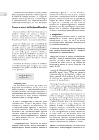 Os neurotransmissores são de ação rápida, de breve        concentração, porém, na difusão facilitada,
28   duração e participam das funções cerebrais superiores,     determinadas substâncias como a glicose e alguns
     do controle da contração muscular e da secreção das        aminoácidos, são transportados através da membrana
     glândulas endócrinas e exócrinas. Os receptores para       plasmática em uma velocidade maior do que na difusão
     os neurotransmissores estão sempre localizados na          simples. Na difusão facilitada a substância a ser
     membrana da célula receptora, nos locais das sinapses.     transportada se combina com uma molécula
                                                                transportadora ou permease presente na membrana
     Transporte Através da Membrana Plasmática                  plasmática, a qual abre um canal para a sua passagem.
                                                                Quando todas as moléculas transportadoras estão
                                                                ocupadas, a velocidade de difusão não pode aumentar.
      Diversas substâncias são transportadas através da
     membrana celular, com o objetivo de atender às               • Transporte ativo
     demandas metabólicas. Para entender como os                  É o transporte de substâncias através da membrana
     processos ocorrem faz-se necessário o conhecimento         plasmática que ocorre contra o gradiente de
     dos padrões estruturais e moleculares da membrana.         concentração, ou seja, do local de menor
                                                                concentração de uma determinada molécula para o
       Existe uma relação direta entre a solubilidade das       local de maior concentração.
     substâncias nos lipídios e sua capacidade de penetração
     nas células. De modo geral, compostos hidrofóbicos,         Existem duas modalidades principais de transporte
     solúveis nos lipídios, atravessam facilmente a membrana,   ativo: transporte impulsionado por ATP e transporte
     tais como: ácidos graxos, hormônios esteróides e           impulsionado por gradientes iônicos.
     anestésicos. Compostos hidrofílicos (insolúveis nos
     lipídios) penetram com dificuldade nas células e sua         O principal exemplo de transporte impulsionado
     entrada depende do tamanho da molécula e de suas           por ATP é a bomba de sódio e potássio. Nesse caso,
     características químicas.                                  proteínas carreadoras atuam como bombas para
                                                                transportar um soluto contra o seu gradiente de
      O transporte de substâncias através da membrana           concentração usando a energia fornecida pela
     ocorre basicamente por dois processos, muito               quebra do ATP.
     embora exista uma grande variedade de mecanismos
     nesses processos:                                           A bomba de sódio e potássio da membrana plasmática
                                                                das células animais é uma ATPase que transporta
                                                                ativamente sódio para fora da célula e potássio para
              • transporte passivo;                             dentro, mantendo o forte gradiente de sódio através
              • transporte ativo.                               da membrana, que é usado para impulsionar outros
                                                                processos de transporte ativo.

      • Transporte passivo                                        No transporte impulsionado por gradientes iônicos,
      É um processo físico de difusão que ocorre a favor        a célula utiliza a energia potencial de gradientes
     do gradiente de concentração, ou seja, do local de         iônicos, geralmente o sódio, para transportar moléculas
     maior concentração de uma determinada substância           e íons através da membrana, contra um gradiente.
     para o local de menor concentração. Por exemplo, se
     uma determinada molécula está mais concentrada no            A absorção de glicose pelas células intestinais é o
     meio extracelular, ela poderá atravessar a membrana        melhor exemplo para a compreensão desse tipo de
     plasmática e entrar na célula por difusão.                 transporte contra um gradiente. Nesse caso, a
                                                                absorção de glicose ocorre concomitantemente com
      A difusão é um processo de transporte que é               a penetração de sódio. Trata-se de um co-transporte,
     realizado com a utilização da própria energia              realizado com gasto de energia fornecida pelo
     intrínseca do conjunto de moléculas e íons                 gradiente de sódio. A concentração de sódio no
     existentes nos líquidos orgânicos. As substâncias          citoplasma das células é muito baixa, porque este é
     que estão dissolvidas nesses fluidos orgânicos             transportado para fora da célula através da bomba
     encontram-se em constante movimento e podem                de sódio (transporte ativo). Como a concentração
     atravessar a espessura da membrana celular. A              de sódio é alta na luz do intestino, esses íons
     composição molecular da substância, o diâmetro e           penetram constantemente na célula. A energia do
     suas propriedades elétricas, determinam a                  movimento dos íons sódio para dentro da célula é
     modalidade de difusão.                                     utilizada para realizar o co-transporte de glicose para
                                                                dentro da célula contra um gradiente de glicose.
       O transporte passivo é classificado em: difusão
     simples e difusão facilitada. As duas modalidades de        Quando o co-transporte movimenta íons e moléculas na
     transporte passivo ocorrem a favor do gradiente de         mesma direção, chama-se simporte. Nesses casos de co-
 