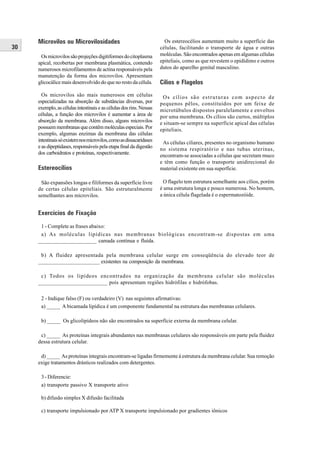 Microvilos ou Microvilosidades                                    Os estereocélios aumentam muito a superfície das
30                                                                   células, facilitando o transporte de água e outras
      Os microvilos são projeções digitiformes do citoplasma         moléculas. São encontrados apenas em algumas células
     apical, recobertas por membrana plasmática, contendo            epiteliais, como as que revestem o epidídimo e outros
     numerosos microfilamentos de actina responsáveis pela           dutos do aparelho genital masculino.
     manutenção da forma dos microvilos. Apresentam
     glicocálice mais desenvolvido do que no resto da célula.        Cílios e Flagelos
       Os microvilos são mais numerosos em células                    Os cílios são estruturas com aspecto de
     especializadas na absorção de substâncias diversas, por         pequenos pêlos, constituídos por um feixe de
     exemplo, as células intestinais e as células dos rins. Nessas   microtúbulos dispostos paralelamente e envoltos
     células, a função dos microvilos é aumentar a área de           por uma membrana. Os cílios são curtos, múltiplos
     absorção da membrana. Além disso, alguns microvilos             e situam-se sempre na superfície apical das células
     possuem membranas que contêm moléculas especiais. Por           epiteliais.
     exemplo, algumas enzimas da membrana das células
     intestinais só existem nos microvilos, como as dissacaridases    As células ciliares, presentes no organismo humano
     e as dipeptidases, responsáveis pela etapa final da digestão    no sistema respiratório e nas tubas uterinas,
     dos carboidratos e proteínas, respectivamente.
                                                                     encontram-se associadas a células que secretam muco
                                                                     e têm como função o transporte unidirecional do
     Estereocílios                                                   material existente em sua superfície.

      São expansões longas e filiformes da superfície livre            O flagelo tem estrutura semelhante aos cílios, porém
     de certas células epiteliais. São estruturalmente               é uma estrutura longa e pouco numerosa. No homem,
     semelhantes aos microvilos.                                     a única célula flagelada é o espermatozóide.


     Exercícios de Fixação

      1 - Complete as frases abaixo:
      a) As moléculas lipídicas nas membranas biológicas encontram-se dispostas em uma
     ______________________ camada contínua e fluída.

      b) A fluidez apresentada pela membrana celular surge em conseqüência do elevado teor de
     ________________________ existentes na composição da membrana.

      c) Todos os lipídeos encontrados na organização da membrana celular são moléculas
     _________________________ pois apresentam regiões hidrófilas e hidrófobas.

      2 - Indique falso (F) ou verdadeiro (V) nas seguintes afirmativas:
      a) _____ A bicamada lipídica é um componente fundamental na estrutura das membranas celulares.

      b) _____ Os glicolipídeos não são encontrados na superfície externa da membrana celular.

      c) _____ As proteínas integrais abundantes nas membranas celulares são responsáveis em parte pela fluidez
     dessa estrutura celular.

      d) _____ As proteínas integrais encontram-se ligadas firmemente à estrutura da membrana celular. Sua remoção
     exige tratamentos drásticos realizados com detergentes.

      3 - Diferencie:
      a) transporte passivo X transporte ativo

      b) difusão simples X difusão facilitada

      c) transporte impulsionado por ATP X transporte impulsionado por gradientes iônicos
 
