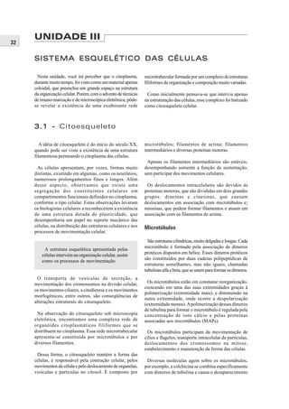 UNIDADE III
32

     SISTEMA ESQUELÉTICO DAS CÉLULAS

      Nesta unidade, você irá perceber que o citoplasma,        microtrabecular formada por um complexo de estruturas
     durante muito tempo, foi visto como um material apenas     filiformes de organização e composição muito variadas.
     coloidal, que preenchia um grande espaço na estrutura
     da organização celular. Porém, com o advento de técnicas    Como inicialmente pensava-se que intervia apenas
     de imuno-marcação e de microscópica eletrônica, pôde-      na estruturação das células, esse complexo foi batizado
     se revelar a existência de uma exuberante rede             como citoesqueleto celular.



     3.1 - Citoesqueleto

        A idéia de citoesqueleto é do início do século XX,      microtúbulos; filamentos de actina; filamentos
     quando pode ser vista a existência de uma estrutura        intermediários e diversas proteínas motoras.
     filamentosa permeando o citoplasma das células.
                                                                 Apenas os filamentos intermediários são estáveis,
      As células apresentam, por vezes, formas muito            desempenhando somente a função de sustentação,
     distintas, existindo em algumas, como os neurônios,        sem participar dos movimentos celulares.
     numerosos prolongamentos finos e longos. Além
     desse aspecto, observamos que existe uma                    Os deslocamentos intracelulares são devidos às
     segregação dos constituintes celulares em                  proteínas motoras, que são divididas em dois grandes
     compartimentos funcionais definidos no citoplasma,         grupos: dineínas e cinesinas, que causam
     conforme o tipo celular. Estas observações levaram         deslocamentos em associação com microtúbulos e;
     os biologistas celulares a reconhecerem a existência       miosinas, que podem formar filamentos e atuam em
     de uma estrutura dotada de plasticidade, que               associação com os filamentos de actina.
     desempenharia um papel no suporte mecânico das
     células, na distribuição das estruturas celulares e nos    Microtúbulos
     processos de movimentação celular.
                                                                  São estruturas cilíndricas, muito delgadas e longas. Cada
                                                                microtúbulo é formado pela associação de dímeros
          A estrutura esquelética apresentada pelas
                                                                protéicos dispostos em hélice. Esses dímeros protéicos
         células intervém na organização celular, assim
                                                                são constituídos por duas cadeias polipeptídicas de
         como os processos de movimentação.
                                                                estruturas semelhantes, mas não iguais, chamadas
                                                                tubulinas alfa e beta, que se unem para formar os dímeros.
      O transporte de vesículas de secreção, a
     movimentação dos cromossomos na divisão celular,             Os microtúbulos estão em constante reorganização,
                                                                crescendo em uma das suas extremidades graças à
     os movimentos ciliares, a citodierese e os movimentos
                                                                polimerização (extremidade mais), e diminuindo na
     morfogênicos, entre outros, são conseqüências de
                                                                outra extremidade, onde ocorre a despolarização
     alterações estruturais do citoesqueleto.
                                                                (extremidade menos). A polimerização desses dímeros
                                                                de tubulina para formar o microtúbulo é regulada pela
      Na observação do citoesqueleto sob microscopia            concentração de íons cálcio e pelas proteínas
     eletrônica, encontramos uma complexa rede de               associadas aos microtúbulos (MAPs).
     organóides citoplasmáticos filiformes que se
     distribuem no citoplasma. Essa rede microtrabecular         Os microtúbulos participam da movimentação de
     apresenta-se constituída por microtúbulos e por            cílios e flagelos, transporte intracelular de partículas,
     diversos filamentos.                                       deslocamentos dos cromossomos na mitose,
                                                                estabelecimento e manutenção da forma das células.
      Dessa forma, o citoesqueleto mantém a forma das
     células, é responsável pela contração celular, pelos        Diversas moléculas agem sobre os microtúbulos,
     movimentos da célula e pelo deslocamento de organelas,     por exemplo, a colchicina se combina especificamente
     vesículas e partículas no citosol. É composto por          com dímeros de tubulina e causa o desaparecimento
 