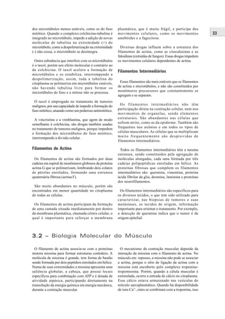 dos microtúbulos menos estáveis, como os do fuso        plasmática, que é muito frágil, e participa dos
mitótico. Quando o complexo colchicina-tubulina é       movimentos celulares, como os movimentos                 33
integrado no microtúbulo, impede a adição de novas      amebóides e a fagocitose.
moléculas de tubulina na extremidade (+) do
microtúbulo, como a despolimerização na extremidade       Diversas drogas influem sobre a estrutura dos
(-) não cessa, o microtúbulo se desintegra.             filamentos de actina, como as citocalasinas e as
                                                        faloidinas (extraídas de fungos). Essas drogas impedem
 Outra substância que interfere com os microtúbulos     os movimentos celulares dependentes de actina.
é o taxol, porém seu efeito molecular é contrário ao
da colchicina. O taxol acelera a formação de            Filamentos Intermediários
microtúbulos e os estabiliza, interrompendo a
despolimerização, assim, toda a tubulina do
citoplasma se polimeriza em microtúbulos estáveis,       Esses filamentos são mais estáveis que os filamentos
não havendo tubulina livre para formar os               de actina e microtúbulos, e não são constituídos por
microtúbulos do fuso e a mitose não se processa.        monômeros precursores que constantemente se
                                                        agregam e se separam.
  O taxol é empregado no tratamento de tumores
malignos, por sua capacidade de impedir a formação do     Os filamentos intermediários não têm
fuso mitótico, atuando como um poderoso antimitótico.   participação direta na contração celular, nem nos
                                                        movimentos de organelas, sendo elementos
  A vincristina e a vimblastina, que agem de modo       estruturais. São abundantes nas células que
semelhante à colchicina, são drogas também usadas       sofrem atrito, como as da epiderme. Também são
no tratamento de tumores malignos, porque impedem       frequentes nos axônios e em todos os tipos de
a formação dos microtúbulos do fuso mitótico,           células musculares. As células que se multiplicam
interrompendo a divisão celular.                        muito frequentemente são desprovidas de
                                                        filamentos intermediários.

Filamentos de Actina                                      Todos os filamentos intermediários têm a mesma
                                                        estrutura, sendo constituídos pela agregação de
 Os filamentos de actina são formados por duas          moléculas alongadas, cada uma formada por três
cadeias em espiral de monômeros globosos da proteína    cadeias polipeptídicas enroladas em hélice. As
actina G que se polimerizam, lembrando dois colares     proteínas fibrosas que compõem os filamentos
de pérolas enrolados, formando uma estrutura            intermediários são: queratina, vimentina, proteína
quaternária fibrosa (actina F).                         ácida fibrilar da glia, desmina, laminina e proteínas
                                                        dos neurofilamentos.
 São muito abundantes no músculo, porém são
encontrados em menor quantidade no citoplasma            Os filamentos intermediários são específicos para
de todas as células.                                    os diversos tecidos, o que tem sido utilizado para
                                                        caracterizar, nas biopsias de tumores e suas
 Os filamentos de actina participam da formação         metástases, os tecidos de origem, informação
de uma camada situada imediatamente por dentro          importante para orientar o tratamento. Por exemplo,
da membrana plasmática, chamada córtex celular, o       a detecção de queratina indica que o tumor é de
qual é importante para reforçar a membrana              origem epitelial.



3.2 – Biologia Molecular do Músculo

  O filamento de actina associa-se com a proteínas        O mecanismo da contração muscular depende da
motora miosina para formar estruturas contráteis. A     interação da miosina com o filamento de actina. No
molécula de miosina é grande, tem forma de bastão       músculo em repouso, a miosina não pode se associar
sendo formada por dois peptídios enrolados em hélice.   a actina, porque o sítio de ligação da actina com a
Numa de suas extremidades a miosina apresenta uma       miosina está encoberto pelo complexo troponina-
saliência globular, a cabeça, que possui locais         tropomiosina. Porém, quando a célula muscular é
específicos para combinação com ATP e é dotada de       estimulada, ocorre a entrada de cálcio no citoplasma.
atividade atpásica, participando diretamente na         Esse cálcio estava armazenado nas vesículas do
transolução da energia química em energia mecânica,     retículo sarcoplasmático. Quando há disponibilidade
durante a contração muscular.                           de íons Ca2+, estes se combinam com a troponina, isso
 