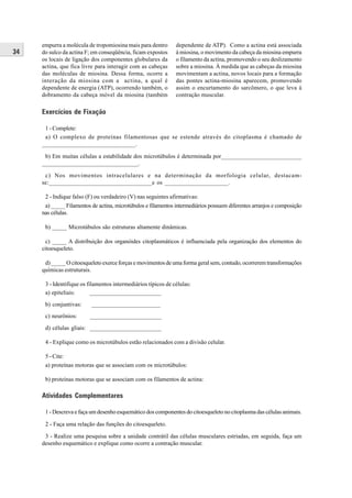 empurra a molécula de tropomiosina mais para dentro       dependente de ATP). Como a actina está associada
34   do sulco da actina F; em conseqüência, ficam expostos     à miosina, o movimento da cabeça da miosina empurra
     os locais de ligação dos componentes globulares da        o filamento da actina, promovendo o seu deslizamento
     actina, que fica livre para interagir com as cabeças      sobre a miosina. À medida que as cabeças da miosina
     das moléculas de miosina. Dessa forma, ocorre a           movimentam a actina, novos locais para a formação
     interação da miosina com a actina, a qual é               das pontes actina-miosina aparecem, promovendo
     dependente de energia (ATP), ocorrendo também, o          assim o encurtamento do sarcômero, o que leva à
     dobramento da cabeça móvel da miosina (também             contração muscular.

     Exercícios de Fixação

      1 - Complete:
      a) O complexo de proteínas filamentosas que se estende através do citoplasma é chamado de
     ______________________________.

      b) Em muitas células a estabilidade dos microtúbulos é determinada por___________________________
     ________________________________.

      c) Nos movimentos intracelulares e na determinação da morfologia celular, destacam-
     se:__________________________________e os _____________________.

      2 - Indique falso (F) ou verdadeiro (V) nas seguintes afirmativas:
      a) _____ Filamentos de actina, microtúbulos e filamentos intermediários possuem diferentes arranjos e composição
     nas células.

      b) _____ Microtúbulos são estruturas altamente dinâmicas.

       c) _____ A distribuição dos organóides citoplasmáticos é influenciada pela organização dos elementos do
     citoesqueleto.

      d) _____ O citoesqueleto exerce forças e movimentos de uma forma geral sem, contudo, ocorrerem transformações
     químicas estruturais.

      3 - Identifique os filamentos intermediários típicos de células:
      a) epiteliais:       ________________________
      b) conjuntivas:     _______________________
      c) neurônios:      ________________________

      d) células gliais: ________________________

      4 - Explique como os microtúbulos estão relacionados com a divisão celular.

      5 - Cite:
      a) proteínas motoras que se associam com os microtúbulos:

      b) proteínas motoras que se associam com os filamentos de actina:

     Atividades Complementares

      1 - Descreva e faça um desenho esquemático dos componentes do citoesqueleto no citoplasma das células animais.

      2 - Faça uma relação das funções do citoesqueleto.

      3 - Realize uma pesquisa sobre a unidade contrátil das células musculares estriadas, em seguida, faça um
     desenho esquemático e explique como ocorre a contração muscular.
 