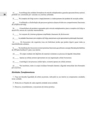 e) _____ A morfologia das unidades formadoras do retículo endoplasmático granular apresenta forma variável,
38   podendo ser constituído por vesículas ou cisternas achatadas.

      f) _____ No complexo de Golgi ocorre o empacotamento e o endereçamento dos produtos de secreção celular.

      g) _____ A sulfatação e a fosforilação são processos químicos desenvolvidos nos compartimentos funcionais
     do complexo de Golgi.

      h) _____ A transferência de produtos segregados pelo retículo endoplasmático para o complexo de Golgi se
     desenvolve através de vesículas intermediárias.

      i) _____ Ao conjunto de cisternas golgianas empilhadas chamamos de dictiossomo.

      j) _____ As unidades funcionais com complexo de Golgi caracterizam-se por apresentarem polarização funcional.

      k) _____ Os lisossomos são organelas ricas em hidrolases ácidas que podem digerir quase todas as
     macromoléculas celulares.

      l) _____ Na membrana dos lisossomos existem proteínas funcionais que utilizam a energia liberada pela hidrólise
     do ATP para bombear H+ para o seu interior.

      m) _____ Os corpos residuais são depósitos de materiais resistentes ao processo de digestão intracelular.

      n) _____ Apenas as células animais apresentam em sua organização celular lisossomos.

      o) _____ A autofagia é um processo celular típico, existente apenas em células animais.

      p) _____ Nos neurônios, todos os corpos residuais formados durante a digestão intracelular são eliminados
     por exocitose.

     Atividades Complementares

      1 - Faça um desenho legendado da célula eucarionte, indicando no seu interior os componentes estudados
     nessa unidade.

      2 - Relacione as funções de cada organela estudada nessa unidade.

      3 - Descreva, resumidamente, o mecanismo de síntese protéica.
 