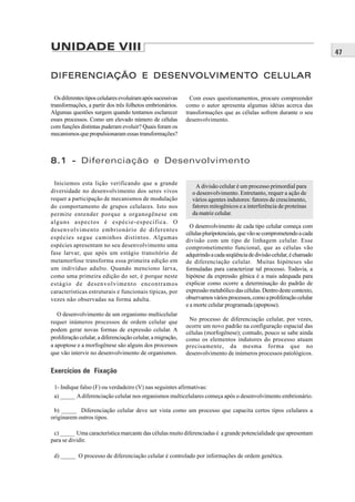 UNIDADE VIII                                                                                                             47


                DESENVOLVIMENTO
                       OLVIMENT
DIFERENCIAÇÃO E DESENV OLVIMENT O CELULAR

  Os diferentes tipos celulares evoluíram após sucessivas      Com esses questionamentos, procure compreender
transformações, a partir dos três folhetos embrionários.     como o autor apresenta algumas idéias acerca das
Algumas questões surgem quando tentamos esclarecer           transformações que as células sofrem durante o seu
esses processos. Como um elevado número de células           desenvolvimento.
com funções distintas puderam evoluir? Quais foram os
mecanismos que propulsionaram essas transformações?



8.1 - Diferenciação e Desenvolvimento

 Iniciemos esta lição verificando que a grande
                                                                 A divisão celular é um processo primordial para
diversidade no desenvolvimento dos seres vivos                 o desenvolvimento. Entretanto, requer a ação de
requer a participação de mecanismos de modulação               vários agentes indutores: fatores de crescimento,
do comportamento de grupos celulares. Isto nos                 fatores mitogênicos e a interferência de proteínas
permite entender porque a organogênese em                      da matriz celular.
alguns aspectos é espécie-específica. O
                                                               O desenvolvimento de cada tipo celular começa com
desenvolvimento embrionário de diferentes
                                                             células pluripotenciais, que vão se comprometendo a cada
espécies segue caminhos distintos. Algumas
                                                             divisão com um tipo de linhagem celular. Esse
espécies apresentam no seu desenvolvimento uma               comprometimento funcional, que as células vão
fase larvar, que após um estágio transitório de              adquirindo a cada seqüência de divisão celular, é chamado
metamorfose transforma essa primeira edição em               de diferenciação celular. Muitas hipóteses são
um indivíduo adulto. Quando menciono larva,                  formuladas para caracterizar tal processo. Todavia, a
como uma primeira edição do ser, é porque neste              hipótese da expressão gênica é a mais adequada para
estágio de desenvolvimento encontramos                       explicar como ocorre a determinação do padrão de
características estruturais e funcionais típicas, por        expressão metabólico das células. Dentro deste contexto,
vezes não observadas na forma adulta.                        observamos vários processos, como a proliferação celular
                                                             e a morte celular programada (apoptose).
   O desenvolvimento de um organismo multicelular
requer inúmeros processos de ordem celular que                No processo de diferenciação celular, por vezes,
                                                             ocorre um novo padrão na configuração espacial das
podem gerar novas formas de expressão celular. A
                                                             células (morfogênese); contudo, pouco se sabe ainda
proliferação celular, a diferenciação celular, a migração,   como os elementos indutores do processo atuam
a apoptose e a morfogênese são alguns dos processos          precisamente, da mesma forma que no
que vão intervir no desenvolvimento de organismos.           desenvolvimento de inúmeros processos patológicos.


Exercícios de Fixação

 1- Indique falso (F) ou verdadeiro (V) nas seguintes afirmativas:
 a) _____ A diferenciação celular nos organismos multicelulares começa após o desenvolvimento embrionário.

 b) _____ Diferenciação celular deve ser vista como um processo que capacita certos tipos celulares a
originarem outros tipos.

 c) _____ Uma característica marcante das células muito diferenciadas é a grande potencialidade que apresentam
para se dividir.

 d) _____ O processo de diferenciação celular é controlado por informações de ordem genética.
 