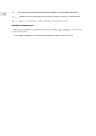 e) _____ Os elementos que controlam a diferenciação celular podem ser de origem intra e extracelular.
48
      f) _____ A diferenciação celular normalmente resulta em um aumento da eficiência do trabalho celular.

      g) _____ O processo de diferenciação celular dos neurônios é extremamente instável.

     Atividades Complementares

      1 - Realize uma análise crítica sobre a importância do processo de diferenciação celular para o desenvolvimento
     dos seres multicelulares.

      2 - Faça uma pesquisa sobre os mecanismos celulares responsáveis pela diferenciação celular.
 